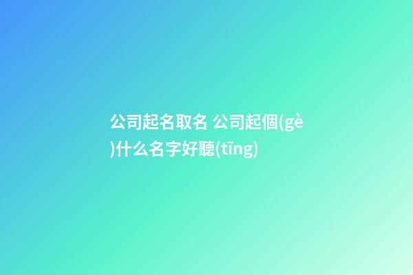 公司起名取名 公司起個(gè)什么名字好聽(tīng)